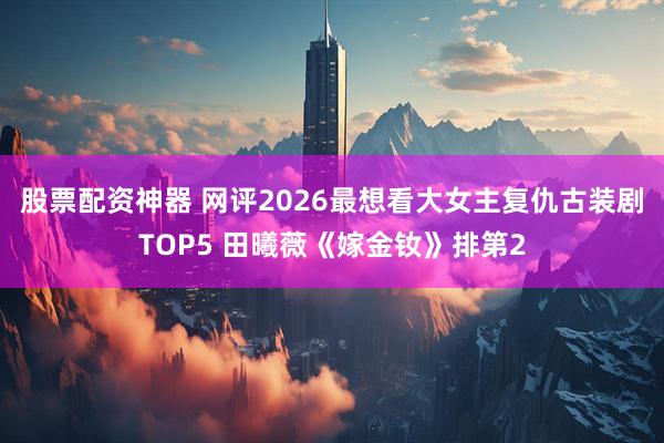 股票配资神器 网评2026最想看大女主复仇古装剧TOP5 田曦薇《嫁金钕》排第2