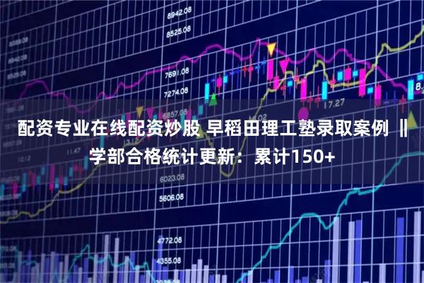 配资专业在线配资炒股 早稻田理工塾录取案例 ‖学部合格统计更新：累计150+