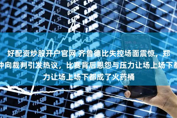 好配资炒股开户官网 齐鲁德比失控场面震惊，郑智情绪崩溃冲向裁判引发热议，比赛背后恩怨与压力让场上场下都成了火药桶