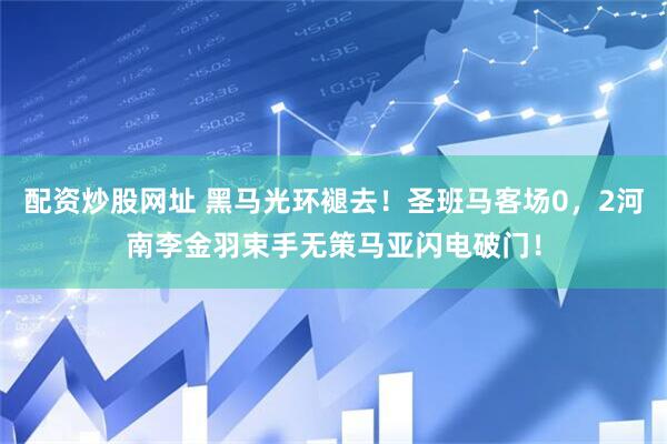 配资炒股网址 黑马光环褪去！圣班马客场0，2河南李金羽束手无策马亚闪电破门！
