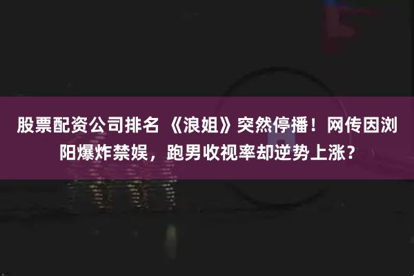 股票配资公司排名 《浪姐》突然停播！网传因浏阳爆炸禁娱，跑男收视率却逆势上涨？