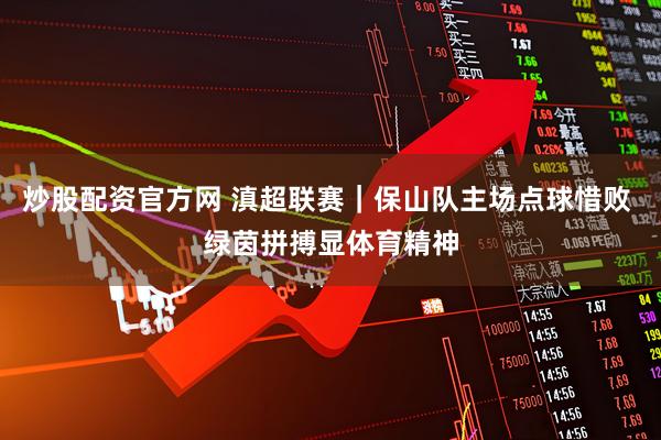 炒股配资官方网 滇超联赛｜保山队主场点球惜败 绿茵拼搏显体育精神